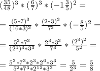 ( \frac{35}{48} )^3*( \frac{6}{7} )^3*(-1 \frac{3}{5} )^2= \\ \\ &#10;= \frac{(5*7)^3}{(16*3)^3}* \frac{(2*3)^3}{7^3}*(- \frac{8}{5} )^2= \\ \\ &#10;= \frac{5^3*7^3}{(2^4)^3*3^3}* \frac{2^3*3^3}{7^3}* \frac{(2^3)^2}{5^2}= \\ \\ &#10;= \frac{5^3*7^3*2^3*2^6*3^3}{5^2*7^3*2^{12}*3^3}= \frac{5}{2^3}= \frac{5}{8}