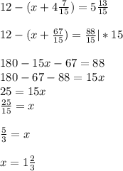 12-(x+ 4 \frac{7}{15}) = 5\frac{13}{15}\\\\12-(x+\frac{67}{15}) =\frac{88}{15}|*15\\\\180-15x-67=88\\180-67-88=15x\\25=15x\\\frac{25}{15}=x\\\\\frac{5}{3}=x\\\\x=1\frac{2}{3}