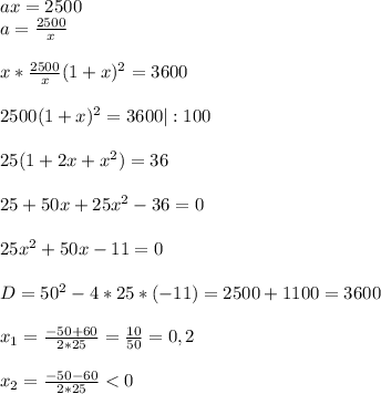 ax=2500\\a=\frac{2500}{x}\\ \\ x*\frac{2500}{x}(1+x)^2=3600\\ \\2500(1+x)^2=3600|:100\\ \\25(1+2x+x^2)=36\\ \\25+50x+25x^2-36=0\\ \\25x^2+50x-11=0\\ \\D=50^2-4*25*(-11)=2500+1100=3600\\ \\x_1=\frac{-50+60}{2*25}=\frac{10}{50}=0,2\\ \\x_2=\frac{-50-60}{2*25}