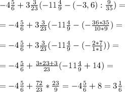 - 4 \frac{5}{6} +3 \frac{3}{23} (-11 \frac{4}{9} - (-3,6) : \frac{9}{35} ) = \\ \\ &#10;=- 4 \frac{5}{6} +3 \frac{3}{23} (-11 \frac{4}{9} - (- \frac{36*35}{10*9} ) = \\ \\ &#10;=- 4 \frac{5}{6} +3 \frac{3}{23} (-11 \frac{4}{9} -(- \frac{2*7}{1*1} )) = \\ \\ &#10;=- 4 \frac{5}{6} +\frac{3*23+3}{23} (-11 \frac{4}{9} +14 ) = \\ \\ &#10;=- 4 \frac{5}{6} + \frac{72}{23} * \frac{23}{9} = - 4 \frac{5}{6} +8 = 3 \frac{1}{6}