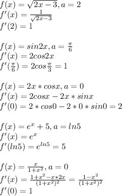 f(x)= \sqrt{2x-3} , a = 2 \\ &#10;f'(x) = \frac{1}{\sqrt{2x-3}}\\&#10;f'(2)=1 \\ \\ f(x)=sin 2x,a= \frac{ \pi }{6} \\ f'(x) = 2cos2x \\ f'(\frac{ \pi }{6})=2cos \frac{ \pi }{3} =1 \\ \\ f(x)=2x*cos x, a=0 \\ f'(x) = 2cosx-2x*sinx \\ f'(0) = 2*cos0 -2*0*sin0=2 \\ \\ f(x)=e^x+5, a=ln5 \\f'(x) =e^x \\f'(ln5)=e^{ln5} =5 \\ \\ f(x)= \frac{x}{1+x^2},a=0 \\ f'(x)= \frac{1+x^2-x*2x}{(1+x^2)^2} = \frac{1-x^2}{(1+x^2)^2} \\f'(0)=1