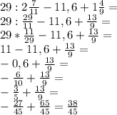 29:2\frac{7}{11}-11,6+1\frac{4}{9}=\\29:\frac{29}{11}-11,6+\frac{13}{9}=\\29*\frac{11}{29}-11,6+\frac{13}{9}=\\11-11,6+\frac{13}{9}=\\-0,6+\frac{13}{9}=\\-\frac{6}{10}+\frac{13}{9}=\\-\frac{3}{5}+\frac{13}{9}=\\-\frac{27}{45}+\frac{65}{45}=\frac{38}{45}