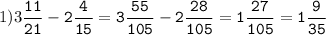 1)3\tt\displaystyle\frac{11}{21}-2\frac{4}{15}=3\frac{55}{105}-2\frac{28}{105}=1\frac{27}{105}=1\frac{9}{35}