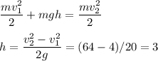 \displaystyle&#10;\frac{mv_1^2}{2}+mgh = \frac{mv^2_2}{2}\\\\&#10;h = \frac{v_2^2-v_1^2}{2g} = (64-4)/20 = 3