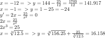 x=-12 =\ \textgreater \ y= 144- \frac{25}{12}= \frac{1703}{12} =141.917\\ &#10;x=-1 =\ \textgreater \ y=1-25=-24 \\ &#10;y'=2x- \frac{25}{ x^{2}} =0 \\&#10;2x= \frac{25}{ x^{2}} \\&#10;2x^{3}=25 \\&#10;x= \sqrt[3]{12.5} =\ \textgreater \ y= \sqrt[3]{156.25}+\frac{25}{\sqrt[3]{12.5}}=16.158&#10;