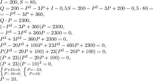 I=200, S=80, \\ &#10;Q=200-P^2-3P+I-0,5S=200-P^2-3P+200-0,5\cdot80=\\=-P^2-3P+360, \\ Q\cdot P=2300, \\ (-P^2-3P+360)P=2300, \\ -P^3-3P^2+360P-2300=0, \\ P^3+3P^2-360P+2300=0, \\ P^3-20P^2+100P+23P^2-460P+2300=0, \\ P(P^2-20P+100)+23(P^2-20P+100)=0, \\ (P+23)(P^2-20P+100)=0, \\ (P+23)(P-10)^2=0, \\ \left \{ {{P+23=0,} \atop {P-10=0;}} \right. \left \{ {{P=-23,} \atop {P=10;}} \right. \\ P=10.