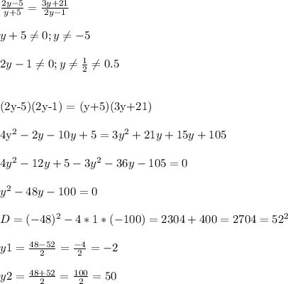 \frac{2y-5}{y+5} = \frac{3y+21}{2y-1} \\ \\ &#10;y+5 \neq 0 ; y \neq -5 \\ \\ &#10;2y-1 \neq 0 ; y \neq \frac{1}{2} \neq 0.5 \\ \\ &#10;&#10;(2y-5)(2y-1) = (y+5)(3y+21) \\ \\ &#10;4y^2-2y -10y +5 = 3y^2+21y + 15y+105 \\ \\ &#10;4y^2-12y +5-3y^2 -36y-105 =0 \\ \\ &#10;y^2 -48y -100=0 \\ \\ &#10;D= (-48)^2 - 4*1*(-100) = 2304+400= 2704 = 52^2 \\ \\ &#10;y1= \frac{48-52}{2} = \frac{-4}{2} = -2 \\ \\ &#10;y2= \frac{48+52}{2} = \frac{100}{2} = 50&#10;