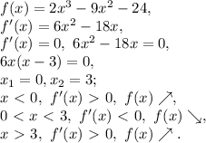 f(x)=2x^3-9x^2-24, \\ f'(x)=6x^2-18x, \\ f'(x)=0, \ 6x^2-18x=0, \\ 6x(x-3)=0, \\ x_1=0, x_2=3; \\ x\ \textless \ 0, \ f'(x)\ \textgreater \ 0, \ f(x)\nearrow, \\ 0\ \textless \ x\ \textless \ 3, \ f'(x)\ \textless \ 0, \ f(x)\searrow, \\ x\ \textgreater \ 3, \ f'(x)\ \textgreater \ 0, \ f(x)\nearrow.