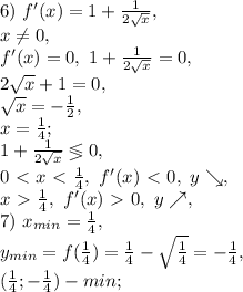 6) \ f'(x)=1+\frac{1}{2\sqrt{x}}, \\ x\neq0, \\ f'(x)=0, \ 1+\frac{1}{2\sqrt{x}}=0, \\ 2\sqrt{x}+1=0, \\ \sqrt{x}=-\frac{1}{2}, \\ x=\frac{1}{4}; \\ 1+\frac{1}{2\sqrt{x}}\lessgtr0, \\ 0\ \textless \ x\ \textless \ \frac{1}{4}, \ f'(x)\ \textless \ 0, \ y\searrow, \\ x\ \textgreater \ \frac{1}{4}, \ f'(x)\ \textgreater \ 0, \ y\nearrow, \\ 7) \ x_{min}=\frac{1}{4}, \\ y_{min}=f(\frac{1}{4})=\frac{1}{4}-\sqrt{\frac{1}{4}}=-\frac{1}{4}, \\ (\frac{1}{4};-\frac{1}{4}) - min; \\