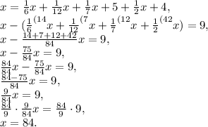 x=\frac{1}{6}x+\frac{1}{12}x+\frac{1}{7}x+5+\frac{1}{2}x+4, \\ x-(\frac{1}{6}^{(14}x+\frac{1}{12}^{(7}x+\frac{1}{7}^{(12}x+\frac{1}{2}^{(42}x)=9, \\ x-\frac{14+7+12+42}{84}x=9, \\ x-\frac{75}{84}x=9, \\ \frac{84}{84}x-\frac{75}{84}x=9, \\ \frac{84-75}{84}x=9, \\ \frac{9}{84}x=9, \\ \frac{84}{9}\cdot\frac{9}{84}x=\frac{84}{9}\cdot9, \\ x=84.