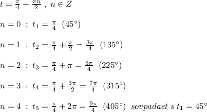 t=\frac{\pi}{4}+\frac{\pi n}{2}\; ,\; n\in Z\\\\n=0\; :\; t_1=\frac{\pi}{4}\; \; (45^\circ)\\\\n=1\; :\; t_2=\frac{\pi}{4}+\frac{\pi}{2}=\frac{3\pi}{4} \; \; (135^\circ)\\\\n=2\; :\; t_3=\frac{\pi}{4}+\pi =\frac{5\pi}{4}\; \; (225^\circ)\\\\n=3\; :\; t_4=\frac{\pi}{4}+\frac{3\pi }{2}=\frac{7\pi}{4}\; \; (315^\circ)\\\\n=4\; :\; t_5=\frac{\pi}{4}+2\pi =\frac{9\pi}{4}\; \; (405^\circ)\; \; sovpadaet\; s\; t_1=45^\circ