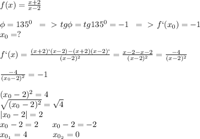 f(x)= \frac{x+2}{x-2}\\\\\phi=135^0\; \; =\ \textgreater \ tg\phi=tg135^0=-1\; \; =\ \textgreater \ f`(x_0)=-1\\x_0=?\\\\f`(x)= \frac{(x+2)`(x-2)-(x+2)(x-2)`}{(x-2)^2}= \frac{x-2-x-2}{(x-2)^2}= \frac{-4}{(x-2)^2}\\\\ \frac{-4}{(x_0-2)^2}=-1\\\\(x_0-2)^2=4\\ \sqrt{(x_0-2)^2}= \sqrt{4}\\|x_0-2|=2\\x_0-2=2\; \; \;\; \; \; x_0-2=-2\\x_{0_{1}}=4\; \; \; \; \; \; \; \;\; \; \; x_{0_{2}}=0