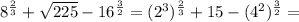 8^ {\frac{2}{3}} + \sqrt{225} - 16^{ \frac{3}{2}} = (2^{3})^{\frac{2}{3}} + 15 -(4^{2})^{\frac{3}{2}} =