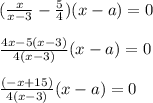 ( \frac{x}{x-3} - \frac{5}{4})(x-a)=0 \\ \\ \frac{4x-5(x-3)}{4(x-3)}(x-a)=0 \\ \\ \frac{(-x+15)}{4(x-3)}(x-a)=0