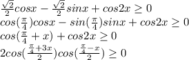 \frac{ \sqrt{2} }{2} cosx- \frac{ \sqrt{2} }{2} sinx+cos2x \geq 0 \\ &#10;cos( \frac{ \pi }{4} )cosx-sin( \frac{ \pi }{4} )sinx+cos2x \geq 0 \\ &#10;cos( \frac{ \pi }{4}+x)+cos2x \geq 0 \\ &#10;2cos( \frac{ \frac{ \pi }{4}+3x}{2} )cos( \frac{ \frac{ \pi }{4}-x}{2} ) \geq 0&#10;