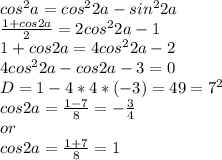 cos^{2} a = cos^{2}2a - sin^{2}2a \\ &#10; \frac{1 + cos2a}{2} = 2cos^{2}2a - 1 \\ &#10;1 + cos2a = 4cos^{2}2a - 2 \\ &#10;4cos^{2}2a - cos2a - 3 = 0 \\ &#10;D = 1 - 4*4*(-3) = 49 = 7^{2} \\ &#10;cos2a = \frac{1 - 7}{8} = - \frac{3}{4} \\ or \\ &#10;cos2a = \frac{1+7}{8} = 1 \\ \\ &#10;