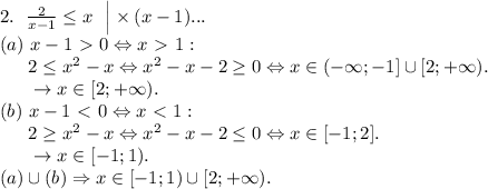 2. \ \left. \frac2{x-1} \le x \ \ \right| \times (x-1) ... \\&#10;(a)\ x-1 \ \textgreater \ 0 \Leftrightarrow x \ \textgreater \ 1: \\&#10;\phantom{ggg} 2 \le x^2-x \Leftrightarrow x^2-x-2 \ge 0 \Leftrightarrow x \in (- \infty; -1] \cup [2; +\infty). \\&#10;\phantom{ggg} \rightarrow x \in [2; +\infty). \\&#10;(b)\ x-1 \ \textless \ 0 \Leftrightarrow x \ \textless \ 1: \\&#10;\phantom{ggg} 2 \ge x^2-x \Leftrightarrow x^2-x-2 \le 0 \Leftrightarrow x \in [-1;2]. \\&#10;\phantom{ggg} \rightarrow x \in [-1; 1). \\&#10;(a) \cup (b) \Rightarrow x \in [-1;1) \cup [2; +\infty).