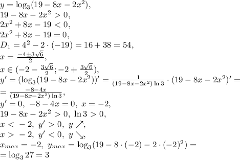 y=\log_3(19-8x-2x^2), \\ 19-8x-2x^2\ \textgreater \ 0, \\ 2x^2+8x-19\ \textless \ 0, \\ 2x^2+8x-19=0, \\ D_1=4^2-2\cdot(-19)=16+38=54, \\ x=\frac{-4\pm3\sqrt{6}}{2}, \\ x\in(-2-\frac{3\sqrt{6}}{2};-2+\frac{3\sqrt{6}}{2}), \\ y'=(\log_3(19-8x-2x^2))'=\frac{1}{(19-8x-2x^2)\ln3}\cdot(19-8x-2x^2)'=\\=\frac{-8-4x}{(19-8x-2x^2)\ln3}, \\ y'=0, \ -8-4x=0, \ x=-2, \\ 19-8x-2x^2\ \textgreater \ 0, \ \ln3\ \textgreater \ 0, \\ x\ \textless \ -2, \ y'\ \textgreater \ 0, \ y\nearrow, \\ x\ \textgreater \ -2, \ y'\ \textless \ 0, \ y\searrow, \\ x_{max}=-2, \ y_{max}=\log_3(19-8\cdot(-2)-2\cdot(-2)^2)=\\=\log_3 27= 3