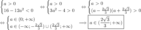 \begin{cases} a\ \textgreater \ 0 \\ 16-12a^2\ \textless \ 0 \end{cases} \Leftrightarrow \begin{cases} a\ \textgreater \ 0 \\ 3a^2-4\ \textgreater \ 0 \end{cases} \Leftrightarrow \begin{cases} a\ \textgreater \ 0 \\ (a- \frac{2\sqrt3}{3} )(a+\frac{2\sqrt3}{3})\ \textgreater \ 0 \end{cases} \\ \\\Leftrightarrow \begin{cases} a \in(0;+\infty) \\ a \in (-\infty;- \frac{2\sqrt3}{3} ) \cup (\frac{2\sqrt3}{3};+\infty) \end{cases} \Longrightarrow \boxed {a\in (\frac{2\sqrt3}{3};+\infty)}