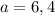 a=6,4