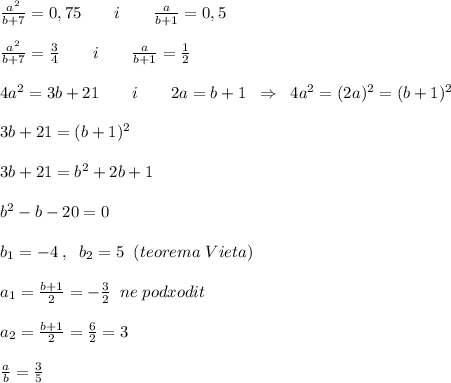 \frac{a^2}{b+7} =0,75\qquad i\qquad \frac{a}{b+1} =0,5\\\\ \frac{a^2}{b+7} = \frac{3}{4} \qquad i\qquad \frac{a}{b+1} = \frac{1}{2} \\\\4a^2=3b+21\qquad i\qquad 2a=b+1\; \; \Rightarrow \; \; 4a^2=(2a)^2=(b+1)^2\\\\3b+21=(b+1)^2\\\\3b+21=b^2+2b+1\\\\b^2-b-20=0\\\\b_1=-4\; ,\; \; b_2=5\; \; (teorema\; Vieta)\\\\a_1= \frac{b+1}{2}=-\frac{3}{2}\; \; ne\; podxodit\\\\a_2= \frac{b+1}{2} = \frac{6}{2} =3\\\\ \frac{a}{b} = \frac{3}{5}