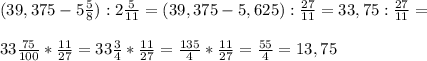 ( 39, 375 - 5 \frac{5}{8} ) : 2 \frac{5}{11}= ( 39,375 - 5, 625) : \frac{27}{11}= 33,75 : \frac{27}{11}=\\ \\ 33\frac{75}{100} * \frac{11}{27}= 33\frac{3}{4} * \frac{11}{27}=\frac{135}{4} * \frac{11}{27}= \frac{55}{4} = 13 ,75