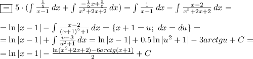 \boxed{=}\,\,5\cdot ( \int\limits { \frac{ \frac{1}{5} }{x-1} } \, dx + \int\limits { \frac{-\frac{1}{5} x+\frac{2}{5}}{x^2+2x+2} } \, dx)= \int\limits { \frac{1}{x-1} } \, dx -\int\limits { \frac{x-2}{x^2+2x+2} } \, dx=\\ \\ =\ln |x-1|-\int\limits { \frac{x-2}{(x+1)^2+1} } \, dx=\{x+1=u;\,\,dx=du\}=\\ =\ln|x-1|+\int\limits { \frac{u-3}{u^2+1} } \, dx=\ln|x-1|+0.5\ln|u^2+1|-3arctg u+C=\\ =\ln|x-1|- \frac{\ln(x^2+2x+2)-6arctg(x+1)}{2} +C