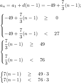 \displaystyle a_n=a_1+d(n-1)=-49+ \frac{7}{3}(n-1) ; \\ \\ &#10;\left\{\begin{matrix} \displaystyle -49+ \frac{7}{3}(n-1)& \geq&0 \\ \\ \displaystyle -49+ \frac{7}{3}(n-1)&\ \textless \ &27\end{matrix}\right. \\ \\ &#10;\left\{\begin{matrix} \displaystyle \frac{7}{3}(n-1)& \geq&49 \\ \\ \displaystyle \frac{7}{3}(n-1)&\ \textless \ &76\end{matrix}\right. \\ \\ \\&#10;\left\{\begin{matrix} 7(n-1)& \geq&49\cdot3 \\ {7}(n-1)&\ \textless \ &76\cdot 3\end{matrix}\right.&#10;