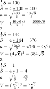 \frac{1}{4}S=100 \\ &#10;S=4*100=400 \\ &#10; a= \sqrt{ \frac{400}{6} } = \frac{10 \sqrt{6} }{3} \\ &#10;V= (\frac{10 \sqrt{6} }{3})^{3}= \frac{2000 \sqrt{6} }{9} \\ &#10;2. \\ &#10; \frac{1}{4}S=144 \\ &#10;S=4*144=576 \\ &#10; a= \sqrt{ \frac{576}{6} } = \sqrt{96}=4 \sqrt{6} \\ &#10;V= (4 \sqrt{6} )^{3}= 384 \sqrt{6} \\ &#10;3. \\ &#10; \frac{1}{4}S=1 \\ &#10;S=4*1=4 \\ &#10; a= \sqrt{ \frac{4}{6} } = \frac{ \sqrt{6} }{3} \\ &#10;V= (\frac{ \sqrt{6} }{3})^{3}= \frac{2 \sqrt{6} }{9} \\