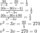 \frac{30}{v-3} - \frac{30}{v} = \frac{1}{3} \\ \frac{30v-30(v-3)}{ v^{2} -3v} = \frac{1}{3} \\ \frac{30v-30v+90}{ v^{2} -3v} = \frac{1}{3} \\ v^{2} -3v= \frac{90}{ \frac{1}{3} } =270 \\ v^{2} -3v-270=0