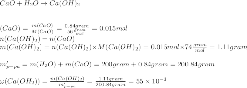 CaO+H_{2}O\rightarrow Ca(OH)_{2}\\\\\\\n(CaO)=\frac{m(CaO)}{M(CaO)}=\frac{0.84gram}{56\frac{gram}{mol}}=0.015mol\\n(Ca(OH)_{2})=n(CaO)\\m(Ca(OH)_{2})=n(Ca(OH)_{2})\times M(Ca(OH)_{2})=0.015mol\times 74\frac{gram}{mol}=1.11gram \\\\m'_{p-pa}=m(H_{2}O)+m(CaO)=200gram+0.84gram=200.84gram\\\\\omega(Ca(OH_{2}))=\frac{m(Ca(OH)_{2})}{m'_{p-pa}}=\frac{1.11gram}{200.84gram}=55\times 10^{-3}