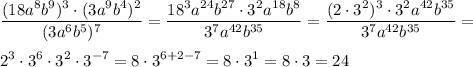 \displaystyle \frac{(18a^8b^9)^3\cdot(3a^9b^4)^2}{(3a^6b^5)^7} = \frac{18^3a^{24}b^{27}\cdot3^2a^{18}b^8}{3^7a^{42}b^{35}}= \frac{(2\cdot3^2)^3\cdot3^2a^{42}b^{35}}{3^7a^{42}b^{35}} = \\ \\ 2^3\cdot3^6\cdot3^2\cdot3^{-7}=8\cdot3^{6+2-7}=8\cdot3^1=8\cdot3=24