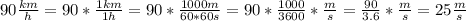 90 \frac{km}{h}=90* \frac{1km}{1h} =90* \frac{1000m}{60*60s}=90* \frac{1000}{3600}* \frac{m}{s}= \frac{90}{3.6}* \frac{m}{s}=25 \frac{m}{s}