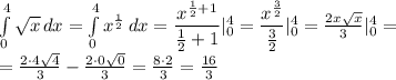 \int\limits^4_0 \sqrt{x} \, dx = \int\limits^4_0 x^{ \frac{1}{2} } \, dx = &#10; \dfrac{x^{ \frac{1}{2}+1 }}{ \frac{1}{2}+1} |^4_0=&#10; \dfrac{x^{ \frac{3}{2} }}{ \frac{3}{2}} |^4_0= \frac{2x \sqrt{x} }{3} |^4_0=&#10;\\\&#10;= \frac{2\cdot4 \sqrt{4} }{3} - \frac{2\cdot0 \sqrt{0} }{3} = \frac{8\cdot 2 }{3} = \frac{16}{3}