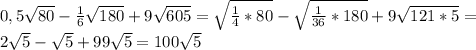 0,5\sqrt{80}-\frac{1}{6}\sqrt{180}+9\sqrt{605}=\sqrt{\frac{1}{4}*80}-\sqrt{\frac{1}{36}*180}+9\sqrt{121*5}=\\2\sqrt{5}-\sqrt{5}+99\sqrt{5}=100\sqrt{5}