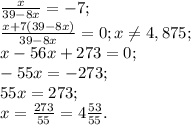 \frac{x}{39-8x}=-7; \\ \frac{x+7(39-8x)}{39-8x}=0; x \neq 4,875; \\ x-56x+273=0; \\ -55x=-273; \\ 55x=273; \\ x= \frac{273}{55}=4 \frac{53}{55}.