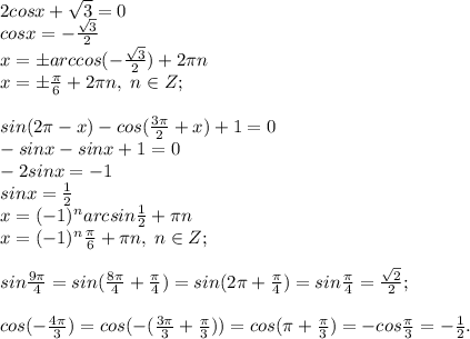 2cosx+\sqrt3=0\\cosx=-\frac{\sqrt3}{2}\\x=\pm arccos(-\frac{\sqrt3}{2})+2\pi n\\x=\pm\frac{\pi}{6}+2\pi n, \; n\in Z;\\\\sin(2\pi-x)-cos(\frac{3\pi}{2}+x)+1=0\\-sinx-sinx+1=0\\-2sinx=-1\\sinx=\frac{1}{2}\\x=(-1)^narcsin\frac{1}{2}+\pi n\\x=(-1)^n\frac{\pi}{6}+\pi n, \; n\in Z;\\\\sin\frac{9\pi}{4}=sin(\frac{8\pi}{4}+\frac{\pi}{4})=sin(2\pi+\frac{\pi}{4})=sin\frac{\pi}{4}=\frac{\sqrt2}{2};\\\\cos(-\frac{4\pi}{3})=cos(-(\frac{3\pi}{3}+\frac{\pi}{3}))=cos(\pi+\frac{\pi}{3})=-cos\frac{\pi}{3}=-\frac{1}{2}.