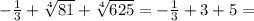 -\frac{1}{3}+\sqrt[4]{81}+\sqrt[4]{625}=-\frac{1}{3}+3+5=