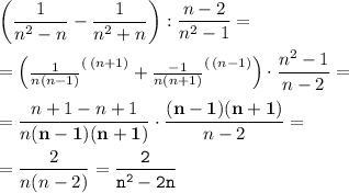 \displaystyle \begin{pmatrix}\dfrac1{n^2 -n} -\dfrac1{n^2+n} \end{pmatrix} :\frac{n-2}{n^2 -1} =\\ \\ =\begin{pmatrix}\frac1{n(n-1)} ^{(\, (n+1)} +\frac{-1}{n(n+1)} ^{(\, (n-1)} \end{pmatrix} \cdot \frac{n^2 -1}{n-2} =\\ \\ =\frac{n+1-n+1}{n\bold{(n-1)(n+1)} } \cdot \frac{\bold{(n-1)(n+1)} }{n-2} =\\ \\ =\frac2{n(n-2)} ={\tt \frac2{n^2 -2n} }