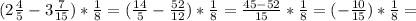 ( 2 \frac{4}{5} -3 \frac{7}{15} )* \frac{1}{8} = ( \frac{14}{5} - \frac{52}{12} ) * \frac{1}{8} = \frac{45-52}{15} * \frac{1}{8} = (-\frac{10}{15} ) * \frac{1}{8} =