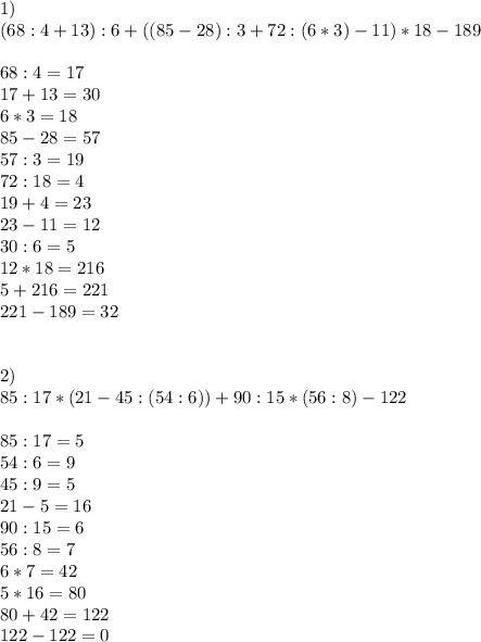 1)\\(68 : 4 + 13) : 6 + (( 85 - 28) : 3 + 72 : (6 * 3) - 11) * 18 - 189\\ \\ 68 : 4 = 17\\ 17 + 13 = 30\\ 6 * 3 = 18\\ 85 - 28 = 57\\ 57 : 3 = 19\\ 72 : 18 = 4\\ 19 + 4 = 23\\ 23 - 11 = 12\\ 30 : 6= 5\\ 12 * 18 = 216\\ 5 + 216 = 221\\221 - 189 = 32 \\\\\\ 2)\\85 : 17 * (21 - 45 : (54 : 6 )) + 90 : 15 * (56 : 8) - 122\\\\ 85:17=5\\ 54:6=9\\ 45:9=5\\ 21-5=16\\ 90:15=6\\ 56:8=7\\ 6*7=42\\5*16=80\\ 80+42=122\\ 122-122=0