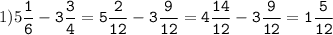 1)5\tt\displaystyle\frac{1}{6}-3\frac{3}{4}=5\frac{2}{12}-3\frac{9}{12}=4\frac{14}{12}-3\frac{9}{12}=1\frac{5}{12}