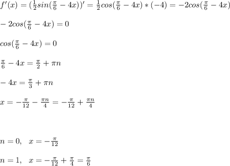 f'(x)=(\frac{1}{2} sin( \frac{ \pi }{6} -4x))'=\frac{1}{2}cos( \frac{ \pi }{6} -4x)*(-4)=-2cos( \frac{ \pi }{6} -4x) \\ \\ -2cos( \frac{ \pi }{6} -4x) =0 \\ \\ cos( \frac{ \pi }{6} -4x) =0 \\ \\ \frac{ \pi }{6} -4x= \frac{ \pi }{2} + \pi n \\ \\ -4x= \frac{ \pi }{3} + \pi n \\ \\ x=- \frac{ \pi }{12} - \frac{ \pi n}{4} =- \frac{ \pi }{12} + \frac{ \pi n}{4} \\ \\ \\ \\ n=0, \ \ x=- \frac{ \pi }{12} \\ \\ n=1, \ \ x=- \frac{ \pi }{12} + \frac{ \pi }{4} =\frac{ \pi }{6} \\ \\