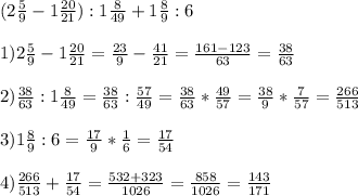 (2 \frac{5}{9}-1 \frac{20}{21}):1 \frac{8}{49}+1 \frac{8}{9}:6 \\ \\ 1) 2 \frac{5}{9}-1 \frac{20}{21}= \frac{23}{9}- \frac{41}{21}= \frac{161-123}{63}= \frac{38}{63} \\ \\ 2) \frac{38}{63}:1 \frac{8}{49}= \frac{38}{63}: \frac{57}{49}= \frac{38}{63}* \frac{49}{57}= \frac{38}{9}* \frac{7}{57}= \frac{266}{513} \\ \\ 3)1 \frac{8}{9}:6= \frac{17}{9}* \frac{1}{6}= \frac{17}{54} \\ \\ 4) \frac{266}{513}+ \frac{17}{54}= \frac{532+323}{1026}= \frac{858}{1026}= \frac{143}{171}