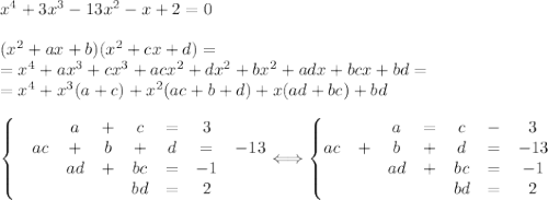 x^4+3x^3-13x^2-x+2=0\\\\&#10;(x^2+ax+b)(x^2+cx+d)=\\=x^4+ax^3+cx^3+acx^2+dx^2+bx^2+adx+bcx+bd=\\&#10;=x^4+x^3(a+c)+x^2(ac+b+d)+x(ad+bc)+bd\\\\&#10;\left\{\begin{matrix}&&a &+ &c &=&3\\ &ac&+&b &+ &d &= &-13 \\&&ad & +& bc&=& -1\\ &#10; &&&&bd&= &2 &#10;\end{matrix}\right.\Longleftrightarrow \left\{\begin{matrix} &&a &= &c &-&3 \\ &#10; ac&+&b &+ &d &= &-13 \\&&ad& +& bc&=& -1\\ &#10; &&&&bd &= &2 &#10;\end{matrix}\right.&#10;