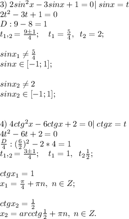 3)\;2sin^2x-3sinx+1=0|\; sinx=t\\2t^2-3t+1=0\\D:9-8=1\\t_1,_2=\frac{9\pm1}{4}&#10;;\quad t_1=\frac{5}{4}, \;\;t_2=2;\\\\sinx_1 \neq \frac{5}{4}\\sinx \in [-1;1];\\\\sinx_2 \neq 2\\sinx_2 \in [-1;1];\\\\\\4)\;4ctg^2x-6ctgx+2=0|\;ctgx=t\\4t^2-6t+2=0\\\frac{D}{4}:(\frac{6}{2})^2-2*4=1\\t_1,_2=\frac{3\pm1}{4}; \quad t_1=1, \;\;t_2\frac{1}{2};\\\\ctgx_1=1\\x_1=\frac{\pi}{4}+\pi n, \; n\in Z;\\\\ctgx_2=\frac{1}{2}\\x_2=arcctg\frac{1}{2}+\pi n, \; n\in Z.