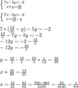 \left \{ {{7x-5y=-2} \atop {x+y= \frac{13}{35} }} \right. \\ \\ \left \{ {{7x-5y=-2} \atop {x= \frac{13}{35}-y }} \right. \\ \\ 7*( \frac{13}{35}-y)-5y=-2 \\ \frac{13}{5}-7y-5y=-2 \\ -12y=-2- \frac{13}{5} \\ -12y=- \frac{23}{5} \\ \\ y= \frac{23}{5}: \frac{12}{1}= \frac{23}{5}* \frac{1}{12}= \frac{23}{60} \\ \\ x+ \frac{23}{60}= \frac{13}{35} \\ \\ x= \frac{13}{35}- \frac{23}{60}= \frac{780-805}{2100} = \frac{25}{2100}= \frac{1}{84}