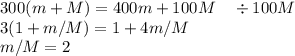 300(m+M) = 400m+100M\quad\div 100M\\&#10;3(1+m/M) = 1+4m/M\\&#10;m/M = 2\\&#10;