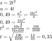 s=2t^2\\&#10;u=4t\\&#10;0,49= \frac{u^2}{r} = \frac{16t^2}{4} \\&#10;0,49= \frac{16t^2}{4} \\&#10;t^2= \frac{49*4}{16*100}= \frac{196}{1600}\\&#10;t= \sqrt{ \frac{196}{1600} } = \frac{14}{40} =0,35&#10;