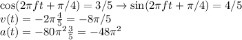 \cos(2\pi f t+\pi/4) = 3/5 \rightarrow \sin(2\pi f t+\pi/4) = 4/5\\&#10;v(t) = -2\pi\frac{4}{5} = -8\pi/5\\&#10;a(t) = -80\pi^2\frac{3}{5} = -48\pi^2